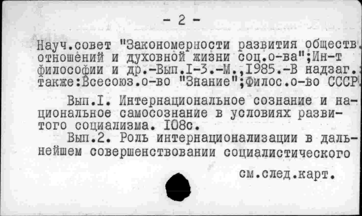 ﻿- 2 -
Науч.совет ’’Закономерности развития обществ отношений и духовной жизни соц.о-ва";Ин-т философии и др.-Вып.1-3.-М.,1985.-В надзаг. также:Ёсесоюз.о-во "Знание";Филос.о-во СССР
Вып.1. Интернациональное сознание и национальное самосознание в условиях развитого социализма. 1О8с.
Вып.2. Роль интернационализации в дальнейшем совершенствовании социалистического
см.след.карт